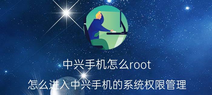 中兴手机怎么root 怎么进入中兴手机的系统权限管理？